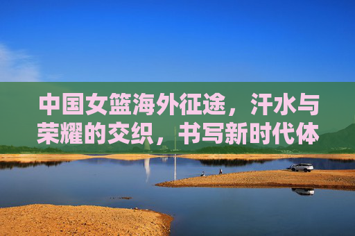 中国女篮海外征途,汗水与荣耀的交织,书写新时代体育风采