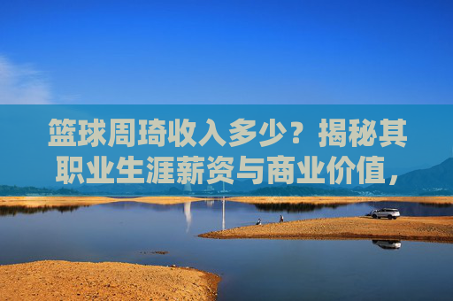 篮球周琦收入多少？揭秘其职业生涯薪资与商业价值，篮球周琦收入多少？揭秘其职业生涯薪资与商业价值
