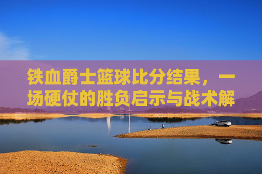 铁血爵士篮球比分结果，一场硬仗的胜负启示与战术解析，铁血爵士篮球比分结果，一场硬仗的胜负启示与战术解析