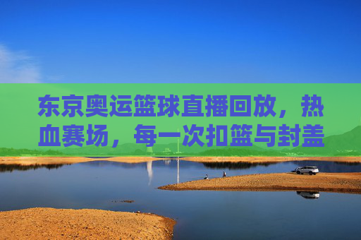 东京奥运篮球直播回放,热血赛场,每一次扣篮与封盖都值得反复品鉴