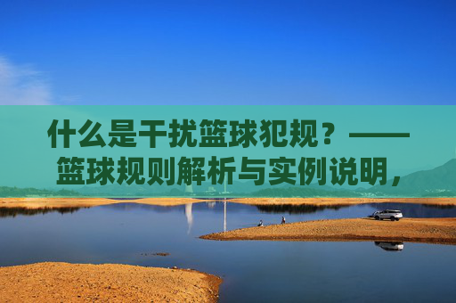 什么是干扰篮球犯规?——篮球规则解析与实例说明,什么是干扰篮球犯规?——篮球规则解析与实例说明