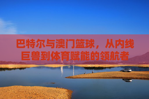 巴特尔与澳门篮球，从内线巨兽到体育赋能的领航者