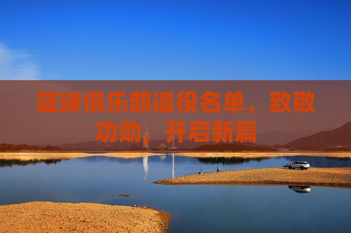 篮球俱乐部退役名单，致敬功勋，开启新篇