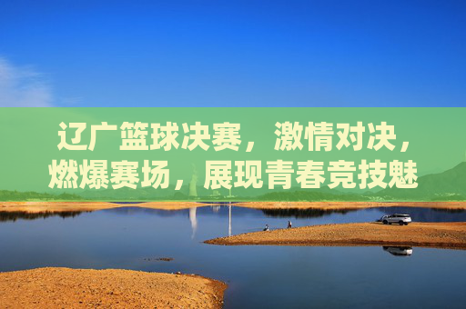 辽广篮球决赛,激情对决,燃爆赛场,展现青春竞技魅力