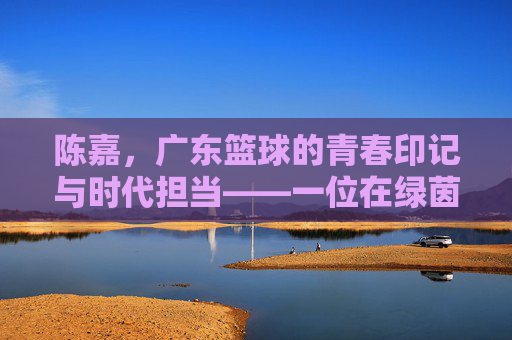 陈嘉，广东篮球的青春印记与时代担当——一位在绿茵场上书写荣光的南粤篮球人，陈嘉，广东篮球的青春印记与时代担当——一位在绿茵场上书写荣光的南粤篮球人