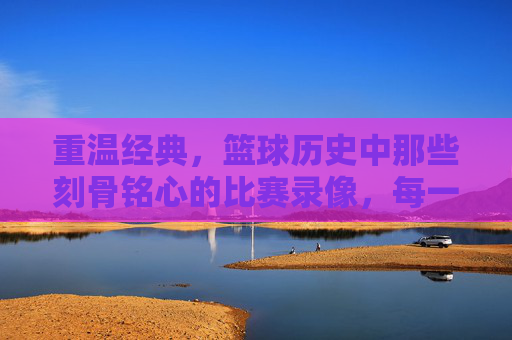 重温经典，篮球历史中那些刻骨铭心的比赛录像，每一帧都藏着时代的激情与传奇，重温篮球经典，那些刻骨铭心的比赛，每一帧都是时代的激情传奇
