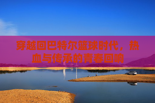 穿越回巴特尔篮球时代,热血与传承的青春回响