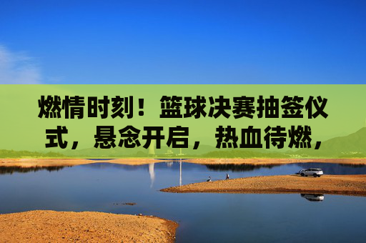 燃情时刻!篮球决赛抽签仪式,悬念开启,热血待燃,燃情时刻!篮球决赛抽签仪式,悬念开启,热血待燃