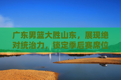 广东男篮大胜山东，展现绝对统治力，锁定季后赛席位，广东男篮大胜山东，展现绝对统治力，锁定季后赛席位