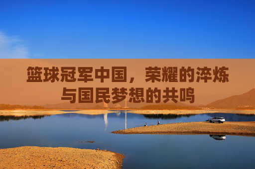 篮球冠军中国，荣耀的淬炼与国民梦想的共鸣