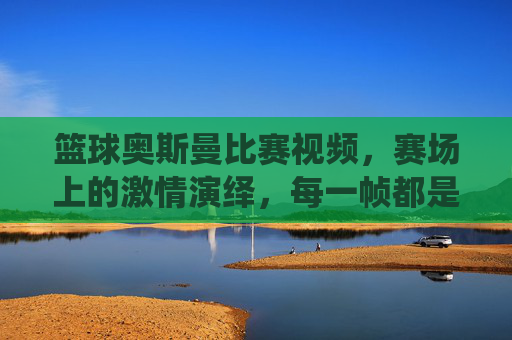 篮球奥斯曼比赛视频，赛场上的激情演绎，每一帧都是篮球艺术的极致展现，篮球奥斯曼比赛视频，赛场激情演绎，每一帧都是篮球艺术的极致展现
