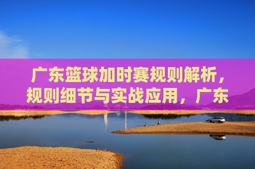广东篮球加时赛规则解析，规则细节与实战应用，广东篮球加时赛规则解析，规则细节与实战应用
