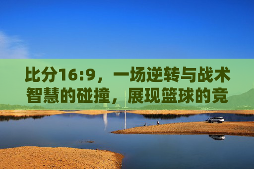 比分16:9，一场逆转与战术智慧的碰撞，展现篮球的竞技魅力，16:9逆转，战术与篮球竞技的精彩碰撞
