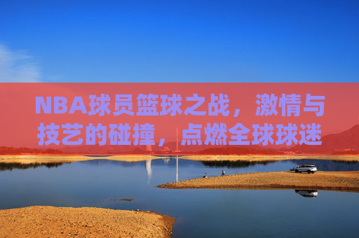 NBA球员篮球之战，激情与技艺的碰撞，点燃全球球迷的热情，NBA球员篮球之战，激情与技艺的碰撞，点燃全球球迷的热情