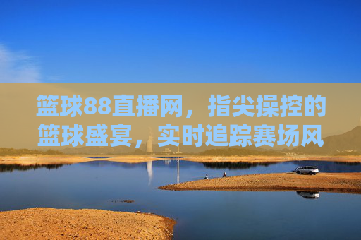 篮球88直播网，指尖操控的篮球盛宴，实时追踪赛场风云，篮球88直播网，指尖操控的篮球盛宴，实时追踪赛场风云