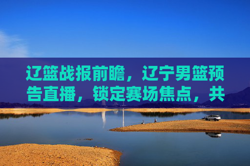辽篮战报前瞻，辽宁男篮预告直播，锁定赛场焦点，共赴篮球盛宴！辽篮战报前瞻，辽宁男篮直播预告，锁定赛场焦点，共赴篮球盛宴