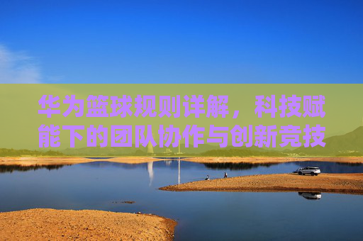 华为篮球规则详解,科技赋能下的团队协作与创新竞技,华为篮球规则详解,科技赋能下的团队协作与创新竞技