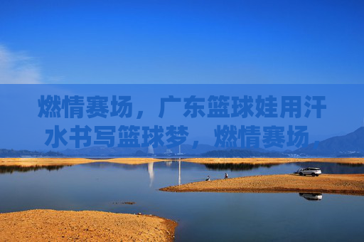 燃情赛场，广东篮球娃用汗水书写篮球梦，燃情赛场，广东篮球娃用汗水书写篮球梦