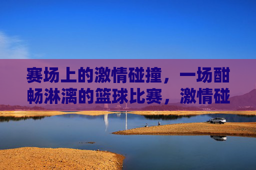 赛场上的激情碰撞，一场酣畅淋漓的篮球比赛，激情碰撞，酣畅淋漓的篮球比赛