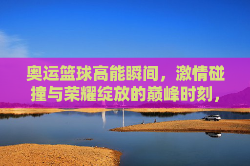 奥运篮球高能瞬间，激情碰撞与荣耀绽放的巅峰时刻，奥运篮球高能瞬间，激情碰撞与荣耀绽放的巅峰时刻