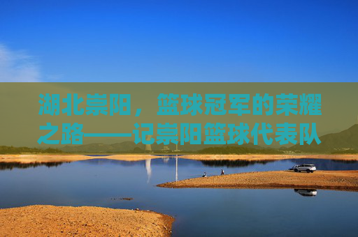 湖北崇阳,篮球冠军的荣耀之路——记崇阳篮球代表队勇夺省赛桂冠的拼搏与荣光,湖北崇阳,篮球冠军的荣耀之路——记崇阳篮球代表队勇夺省赛桂冠的拼搏与荣光