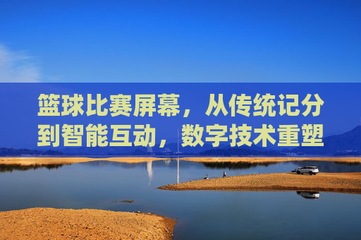 篮球比赛屏幕,从传统记分到智能互动,数字技术重塑赛场体验,篮球比赛屏幕,从传统记分到智能互动,数字技术重塑赛场体验