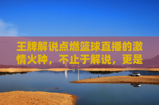 王牌解说点燃篮球直播的激情火种，不止于解说，更是运动的灵魂共鸣，王牌解说点燃篮球直播的激情火种，不止于解说，更是运动的灵魂共鸣