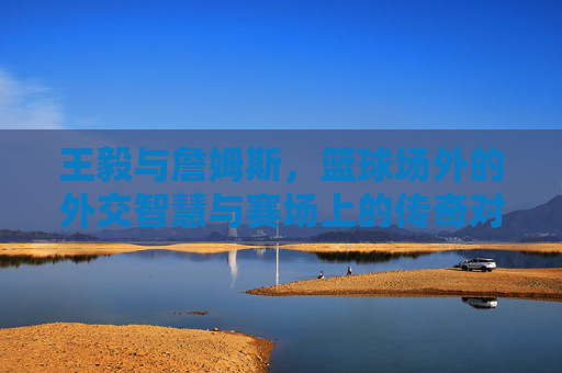 王毅与詹姆斯，篮球场外的外交智慧与赛场上的传奇对决