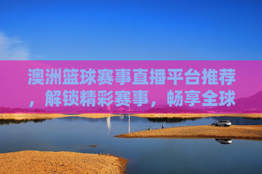 澳洲篮球赛事直播平台推荐，解锁精彩赛事，畅享全球篮球盛宴