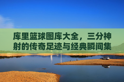 库里篮球图库大全，三分神射的传奇足迹与经典瞬间集锦