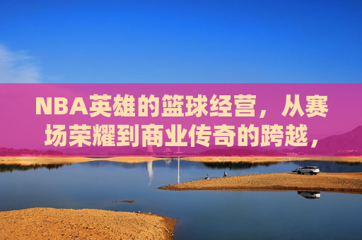 NBA英雄的篮球经营,从赛场荣耀到商业传奇的跨越,NBA英雄的篮球经营,从赛场荣耀到商业传奇的跨越