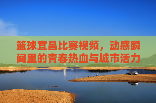 篮球宜昌比赛视频，动感瞬间里的青春热血与城市活力，篮球宜昌比赛视频，动感瞬间里的青春热血与城市活力