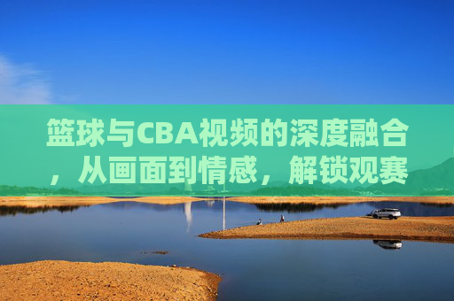 篮球与CBA视频的深度融合，从画面到情感，解锁观赛新体验，篮球与CBA视频深度融合，从画面到情感，解锁观赛新体验