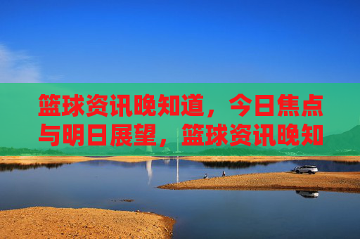 篮球资讯晚知道，今日焦点与明日展望，篮球资讯晚知道，今日焦点与明日展望