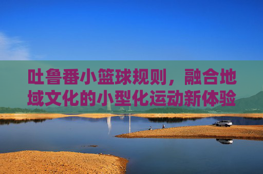 吐鲁番小篮球规则,融合地域文化的小型化运动新体验