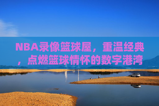 NBA录像篮球屋,重温经典,点燃篮球情怀的数字港湾,NBA录像篮球屋,重温经典,点燃篮球情怀的数字港湾