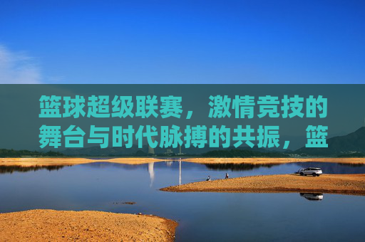 篮球超级联赛，激情竞技的舞台与时代脉搏的共振，篮球超级联赛，激情竞技的舞台与时代脉搏的共振