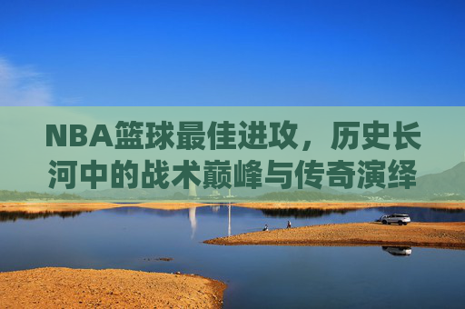 NBA篮球最佳进攻,历史长河中的战术巅峰与传奇演绎,NBA历史最佳进攻,战术巅峰与传奇演绎的璀璨篇章