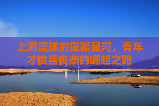 上海篮球的璀璨星河,青年才俊吕俊杰的崛起之路