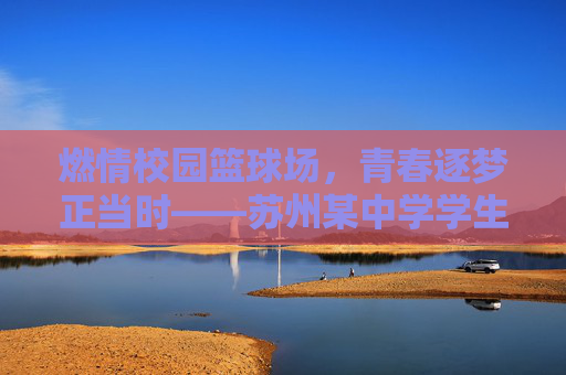 燃情校园篮球场，青春逐梦正当时——苏州某中学学生篮球比赛纪实，燃情校园篮球场，青春逐梦正当时——苏州某中学学生篮球比赛纪实