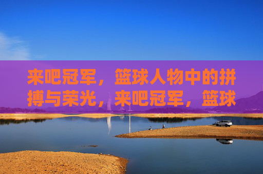 来吧冠军，篮球人物中的拼搏与荣光，来吧冠军，篮球人物中的拼搏与荣光