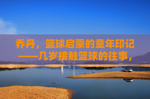 乔丹，篮球启蒙的童年印记——几岁接触篮球的往事，乔丹，篮球启蒙的童年印记——几岁接触篮球的往事