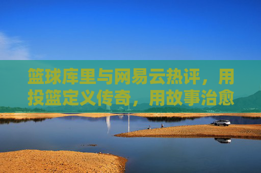 篮球库里与网易云热评，用投篮定义传奇，用故事治愈共鸣，篮球库里与网易云热评，用投篮定义传奇，用故事治愈共鸣