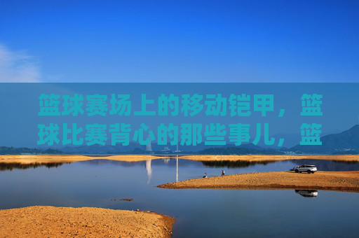 篮球赛场上的移动铠甲,篮球比赛背心的那些事儿,篮球赛场上的移动铠甲,篮球比赛背心的那些事儿