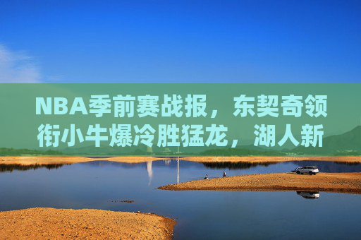 NBA季前赛战报，东契奇领衔小牛爆冷胜猛龙，湖人新援表现亮眼，美媒聚焦自由球员市场与联盟新格局，NBA季前赛战报，东契奇领衔小牛爆冷胜猛龙 湖人新援表现亮眼，美媒聚焦自由球员市场与联盟新格局