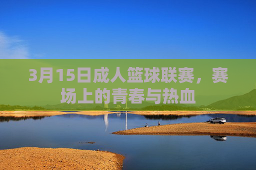 3月15日成人篮球联赛,赛场上的青春与热血