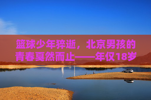 篮球少年猝逝，北京男孩的青春戛然而止——年仅18岁热爱篮球的他，生命在汗水与梦想中戛然而止