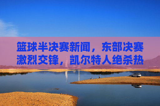 篮球半决赛新闻,东部决赛激烈交锋,凯尔特人绝杀热火晋级,系列赛进入关键阶段