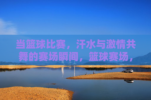当篮球比赛,汗水与激情共舞的赛场瞬间,篮球赛场,汗水与激情共舞的激情瞬间