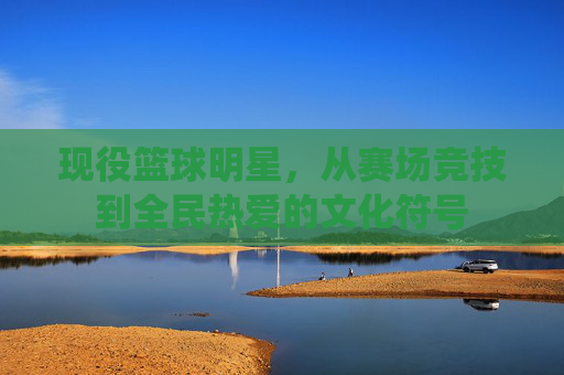 现役篮球明星，从赛场竞技到全民热爱的文化符号
